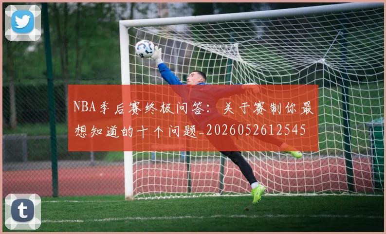 NBA季后赛终极问答：关于赛制你最想知道的十个问题_20260526125458