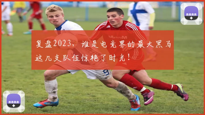 复盘2023，谁是电竞界的最大黑马这几支队伍惊艳了时光！