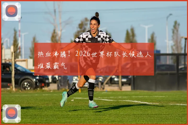 热血沸腾！2026世界杯队长候选人谁最霸气