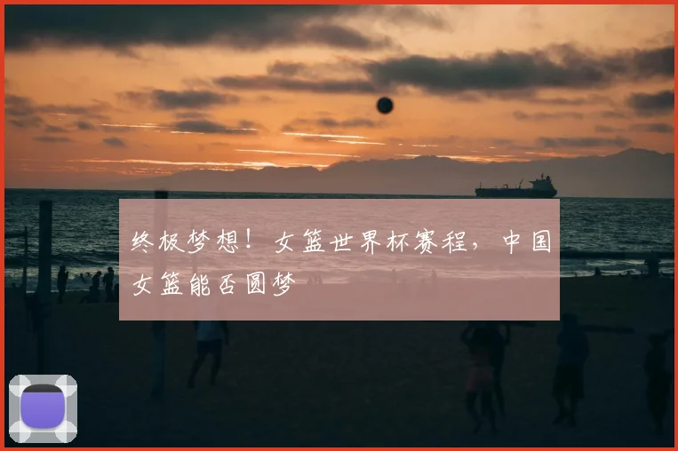 终极梦想！女篮世界杯赛程，中国女篮能否圆梦