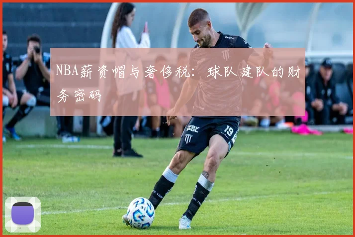 NBA薪资帽与奢侈税：球队建队的财务密码