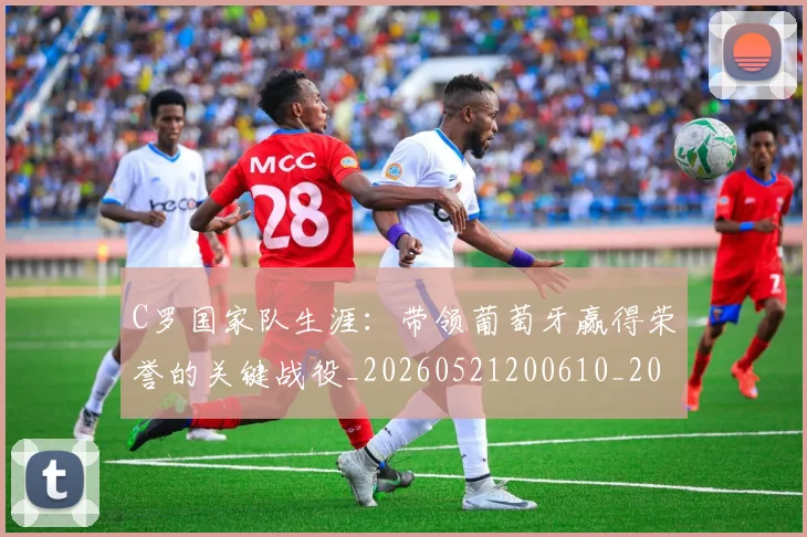 C罗国家队生涯：带领葡萄牙赢得荣誉的关键战役_20260521200610_20260606165341