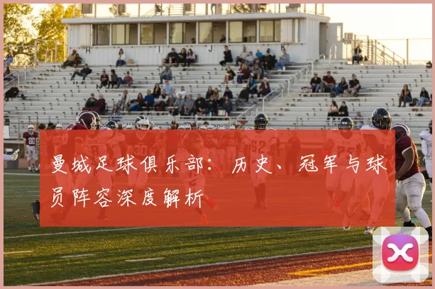 曼城足球俱乐部：历史、冠军与球员阵容深度解析