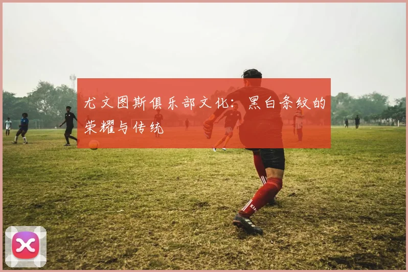 尤文图斯俱乐部文化：黑白条纹的荣耀与传统
