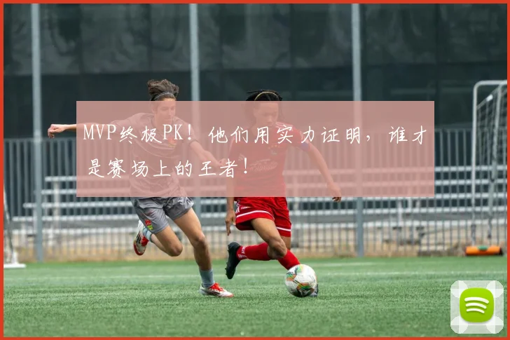 MVP终极PK！他们用实力证明，谁才是赛场上的王者！