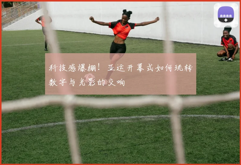 科技感爆棚！亚运开幕式如何玩转数字与光影的交响