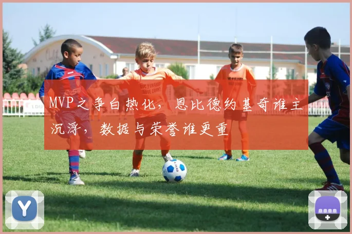 MVP之争白热化，恩比德约基奇谁主沉浮，数据与荣誉谁更重