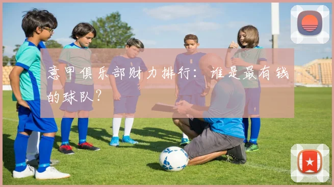 意甲俱乐部财力排行：谁是最有钱的球队？