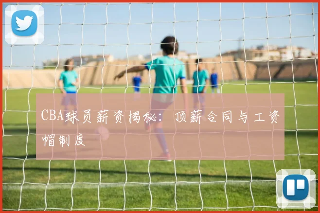 CBA球员薪资揭秘：顶薪合同与工资帽制度