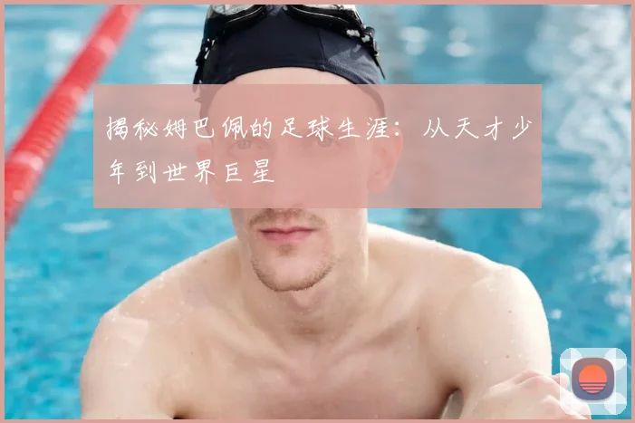 揭秘姆巴佩的足球生涯：从天才少年到世界巨星