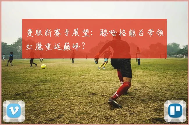 曼联新赛季展望：滕哈格能否带领红魔重返巅峰？