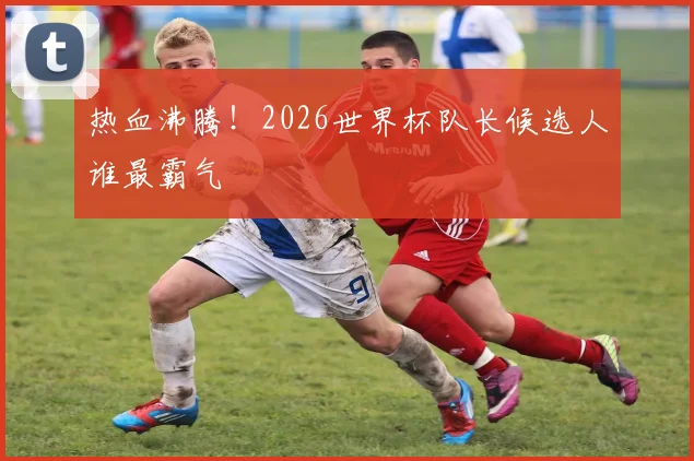 热血沸腾！2026世界杯队长候选人谁最霸气